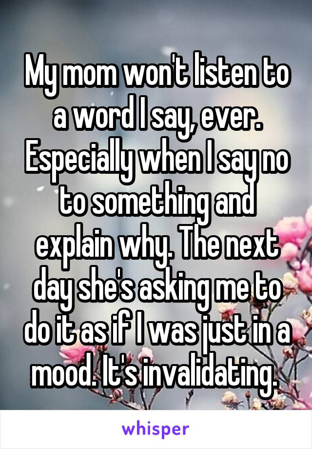 My mom won't listen to a word I say, ever. Especially when I say no to something and explain why. The next day she's asking me to do it as if I was just in a mood. It's invalidating. 