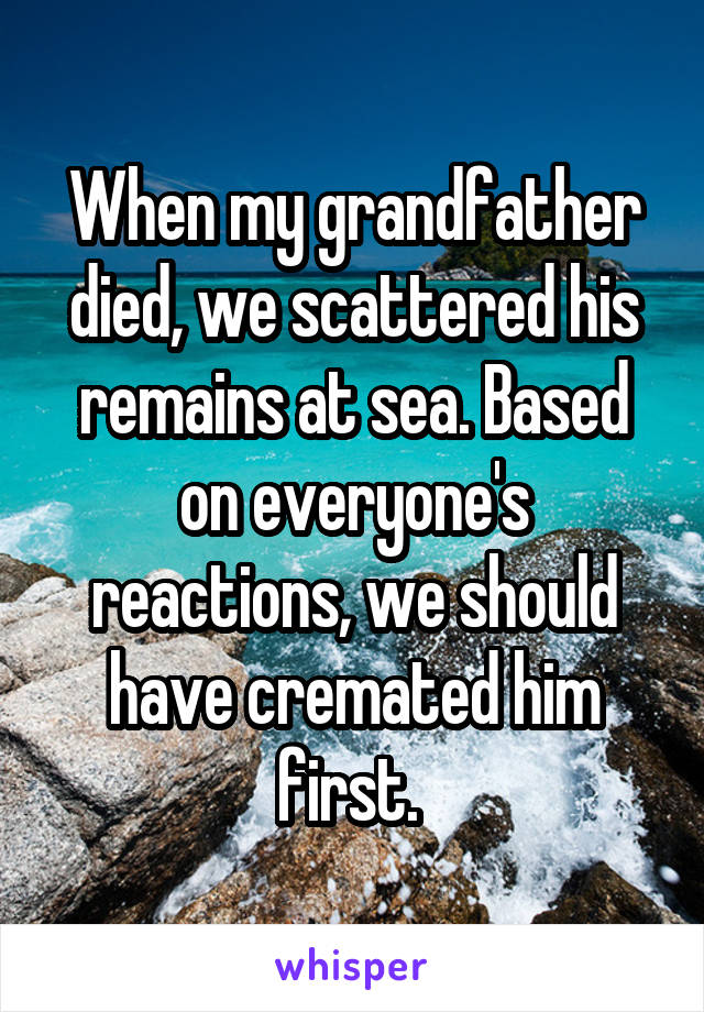 When my grandfather died, we scattered his remains at sea. Based on everyone's reactions, we should have cremated him first. 