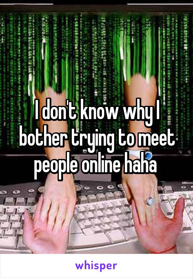 I don't know why I bother trying to meet people online haha 