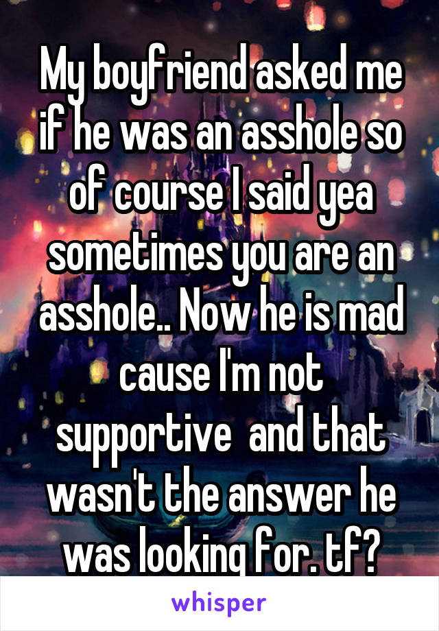 My boyfriend asked me if he was an asshole so of course I said yea sometimes you are an asshole.. Now he is mad cause I'm not supportive  and that wasn't the answer he was looking for. tf?