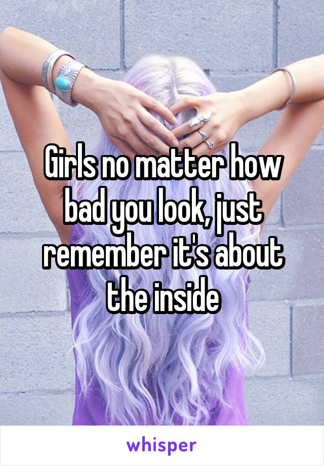 Girls no matter how bad you look, just remember it's about the inside