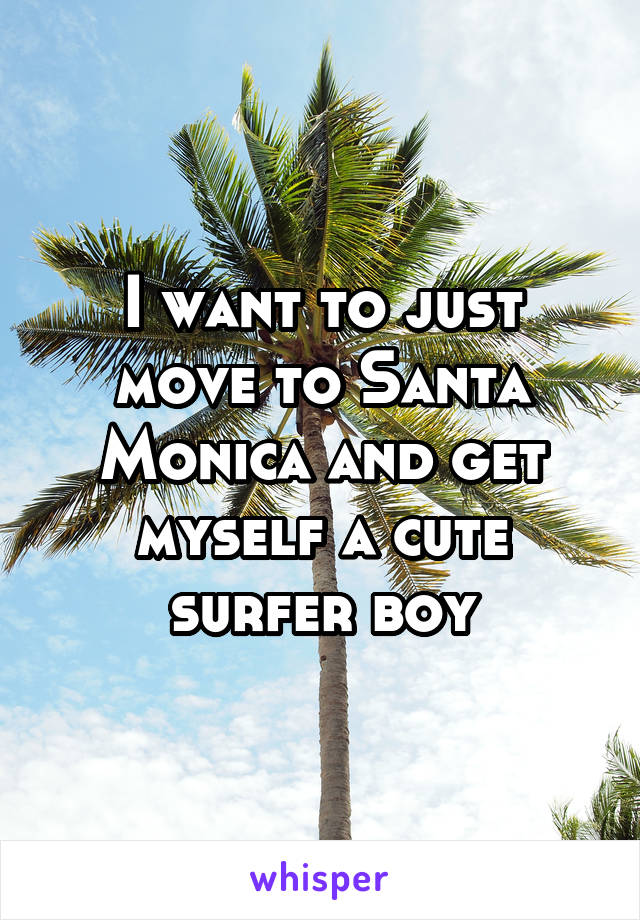 I want to just move to Santa Monica and get myself a cute surfer boy