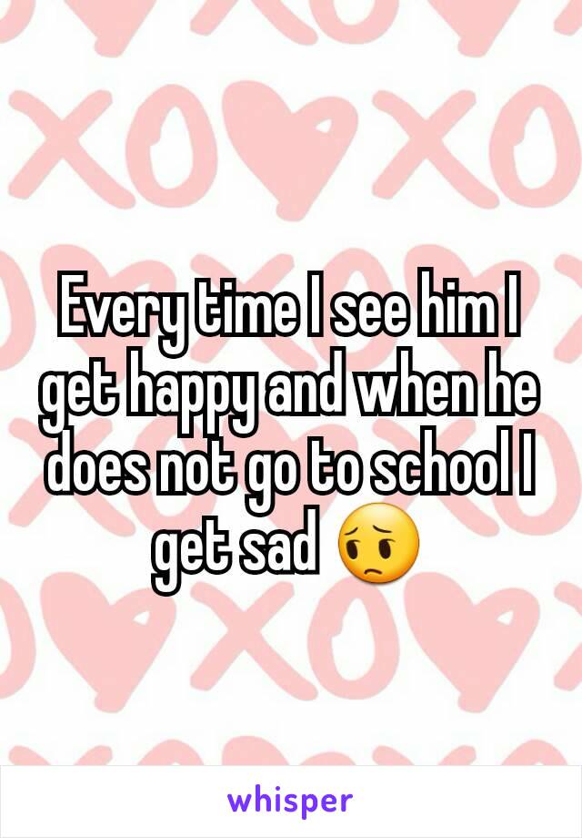 Every time I see him I get happy and when he does not go to school I get sad 😔