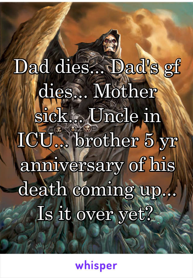 Dad dies... Dad's gf dies... Mother sick... Uncle in ICU... brother 5 yr anniversary of his death coming up... Is it over yet? 