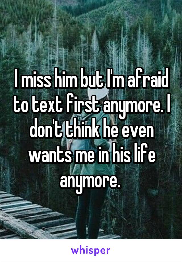 I miss him but I'm afraid to text first anymore. I don't think he even wants me in his life anymore. 