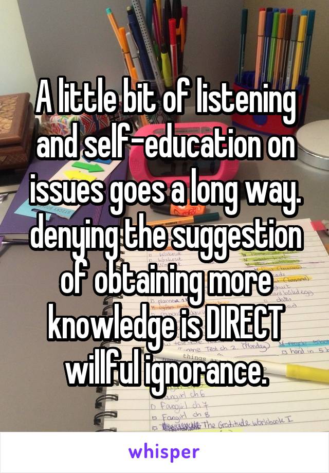 A little bit of listening and self-education on issues goes a long way. denying the suggestion of obtaining more knowledge is DIRECT willful ignorance.