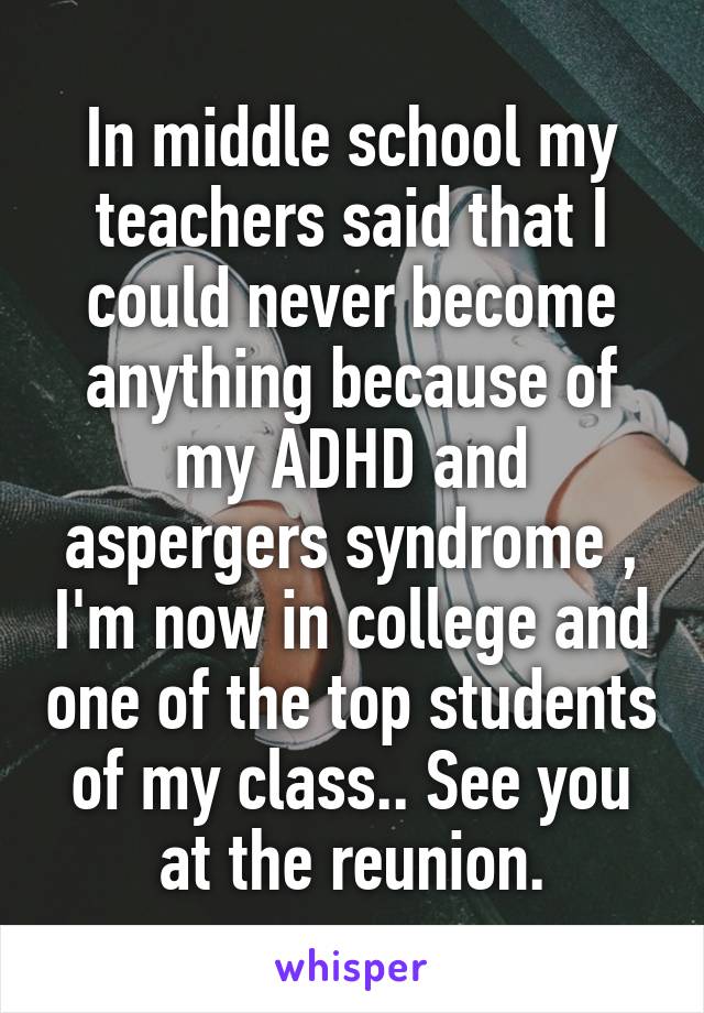 In middle school my teachers said that I could never become anything because of my ADHD and aspergers syndrome , I'm now in college and one of the top students of my class.. See you at the reunion.