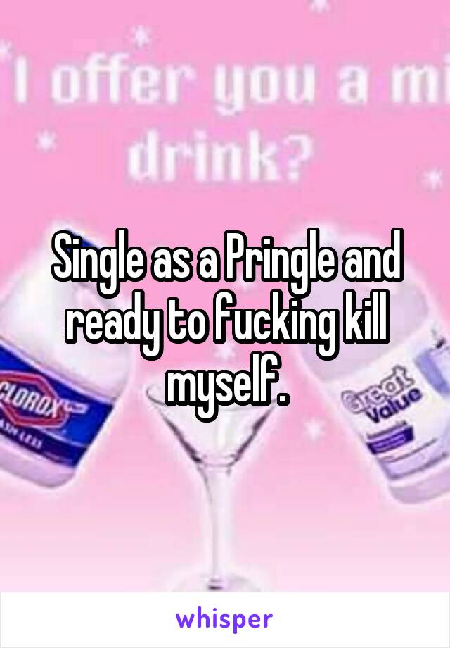 Single as a Pringle and ready to fucking kill myself.