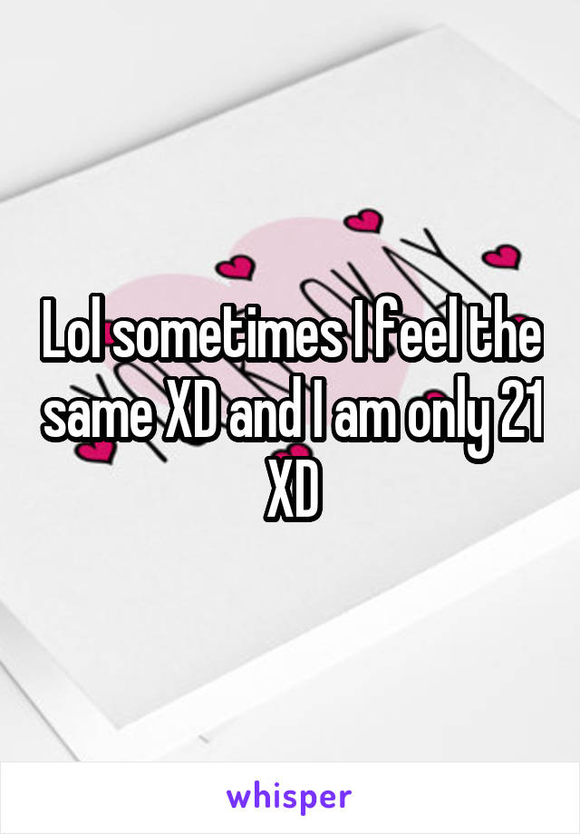 Lol sometimes I feel the same XD and I am only 21 XD