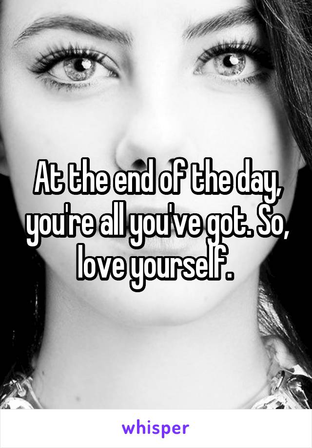 At the end of the day, you're all you've got. So, love yourself. 