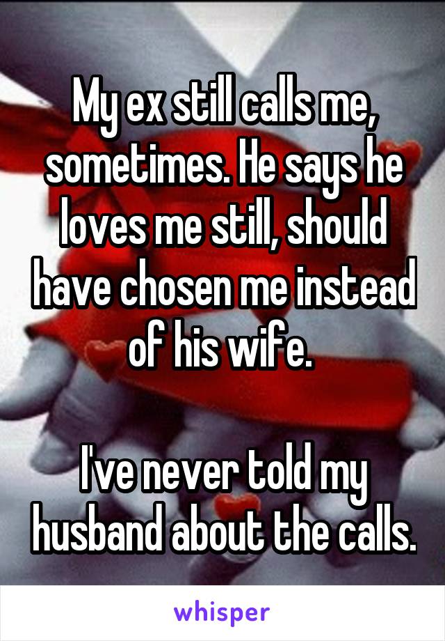 My ex still calls me, sometimes. He says he loves me still, should have chosen me instead of his wife. 

I've never told my husband about the calls.