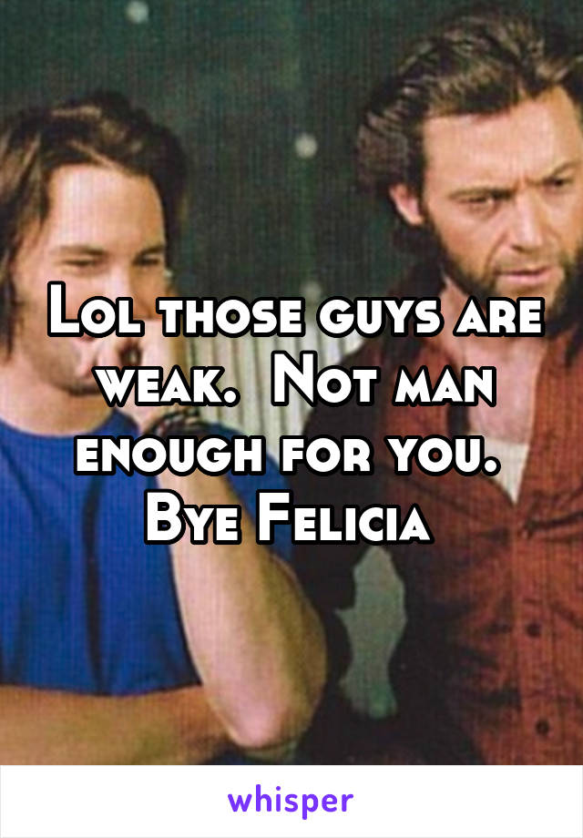 Lol those guys are weak.  Not man enough for you.  Bye Felicia 