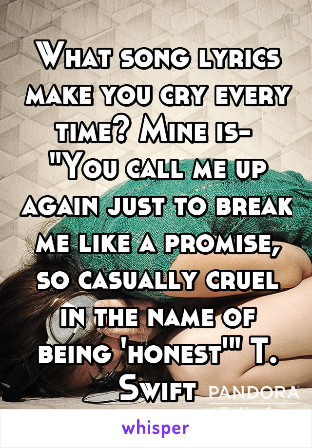 What song lyrics make you cry every time? Mine is- 
"You call me up again just to break me like a promise, so casually cruel in the name of being 'honest'" T. Swift