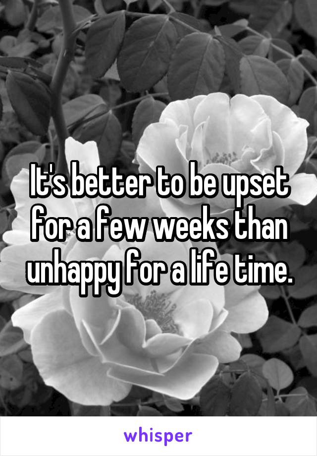 It's better to be upset for a few weeks than unhappy for a life time.