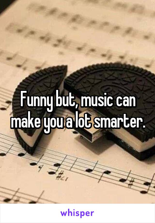 Funny but, music can make you a lot smarter.