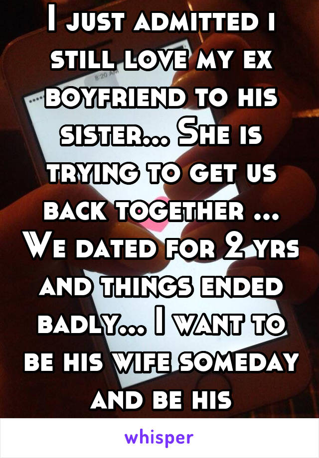 I just admitted i still love my ex boyfriend to his sister... She is trying to get us back together ... We dated for 2 yrs and things ended badly... I want to be his wife someday and be his happines.