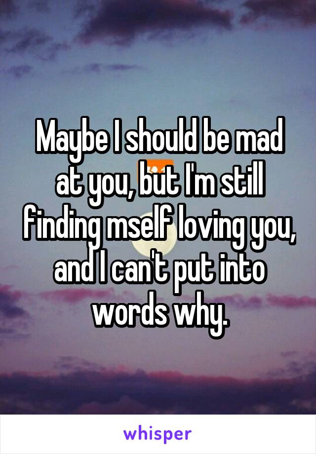 Maybe I should be mad at you, but I'm still finding mself loving you, and I can't put into words why.