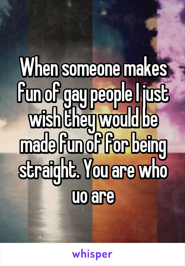 When someone makes fun of gay people I just wish they would be made fun of for being straight. You are who uo are