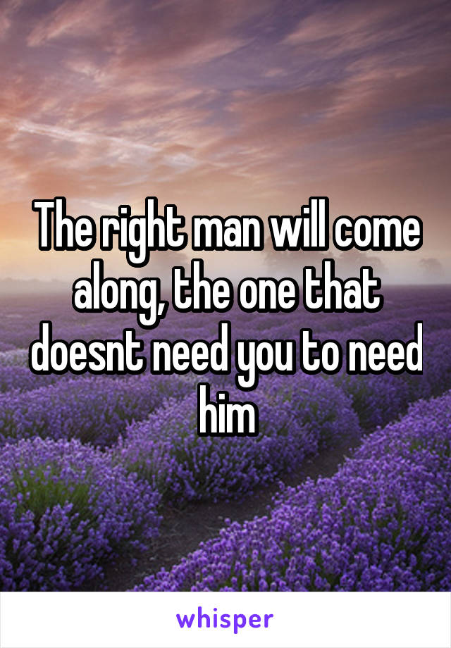 The right man will come along, the one that doesnt need you to need him