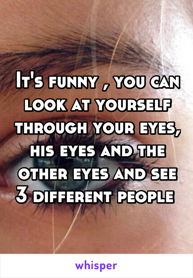 It's funny , you can look at yourself through your eyes, his eyes and the other eyes and see 3 different people 