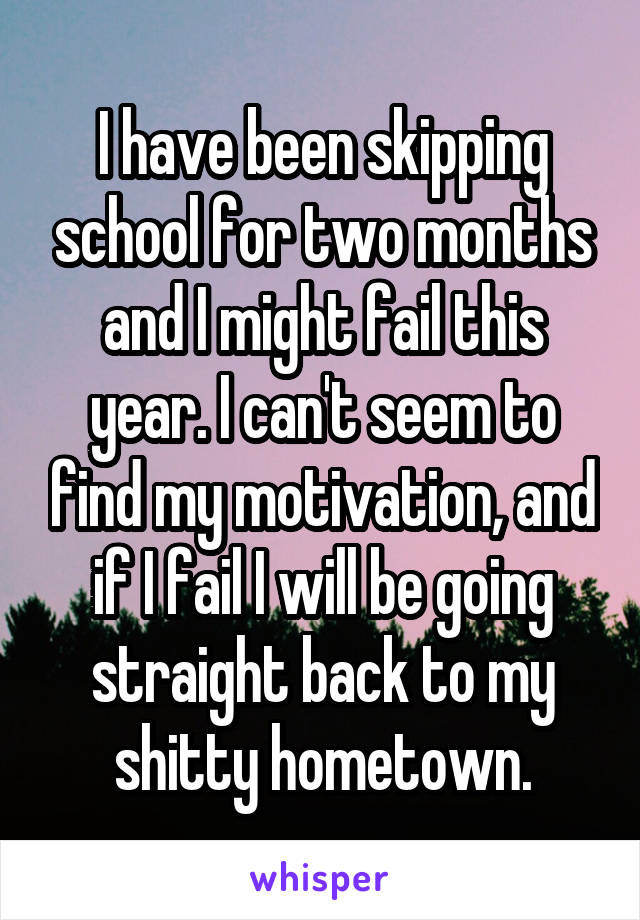 I have been skipping school for two months and I might fail this year. I can't seem to find my motivation, and if I fail I will be going straight back to my shitty hometown.