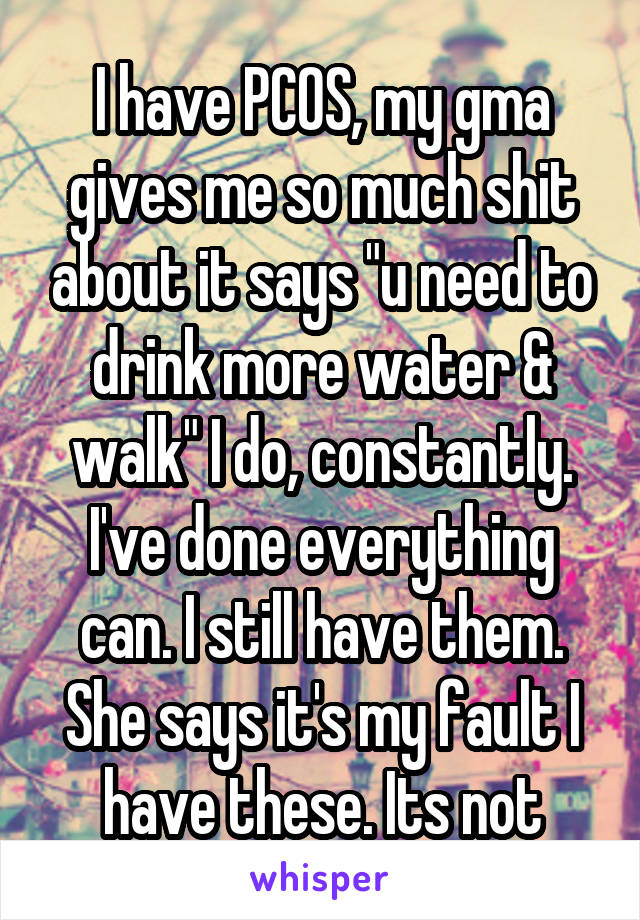 I have PCOS, my gma gives me so much shit about it says "u need to drink more water & walk" I do, constantly. I've done everything can. I still have them. She says it's my fault I have these. Its not