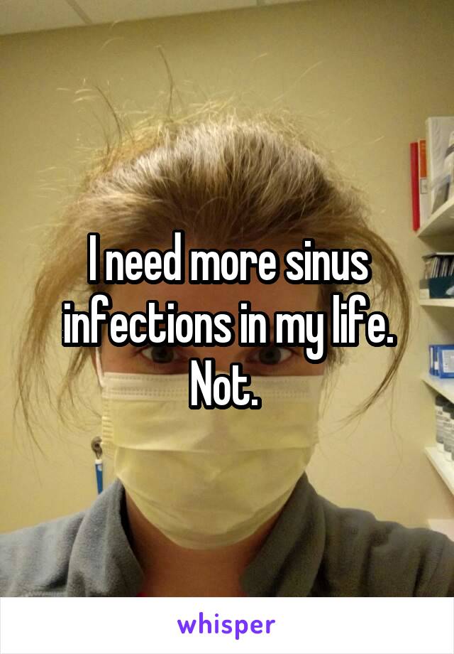 I need more sinus infections in my life. Not. 