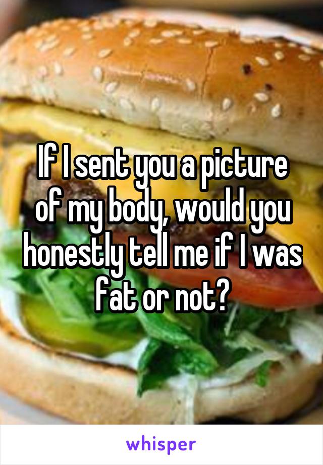 If I sent you a picture of my body, would you honestly tell me if I was fat or not?