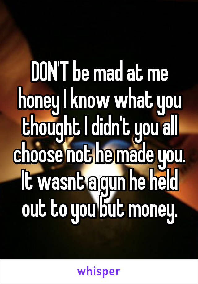 DON'T be mad at me honey I know what you thought I didn't you all choose not he made you. It wasnt a gun he held out to you but money.