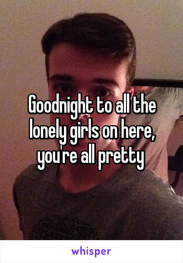 Goodnight to all the lonely girls on here, you're all pretty 