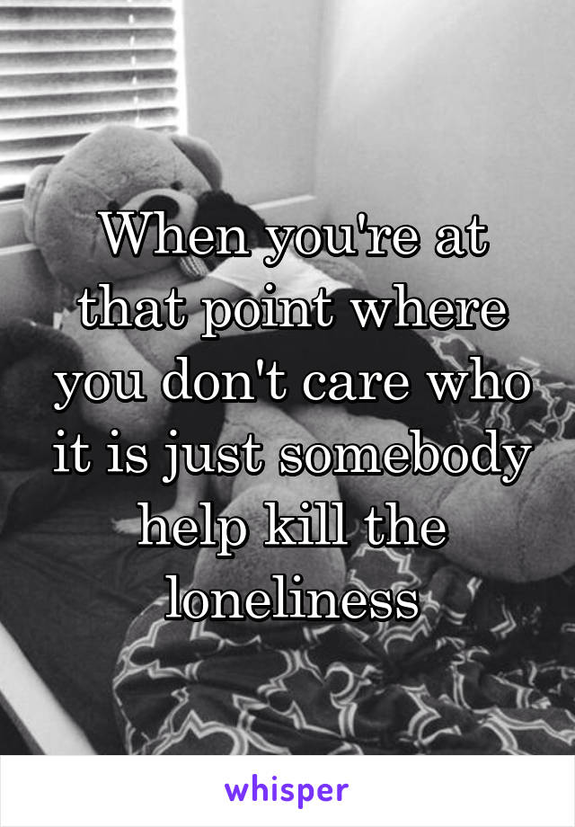 When you're at that point where you don't care who it is just somebody help kill the loneliness