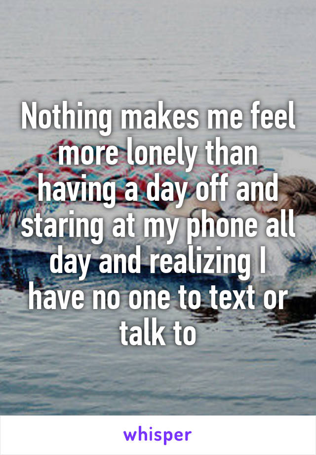 Nothing makes me feel more lonely than having a day off and staring at my phone all day and realizing I have no one to text or talk to