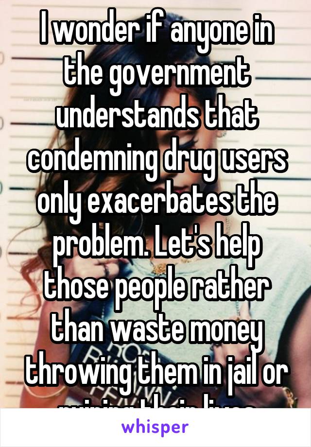 I wonder if anyone in the government understands that condemning drug users only exacerbates the problem. Let's help those people rather than waste money throwing them in jail or ruining their lives