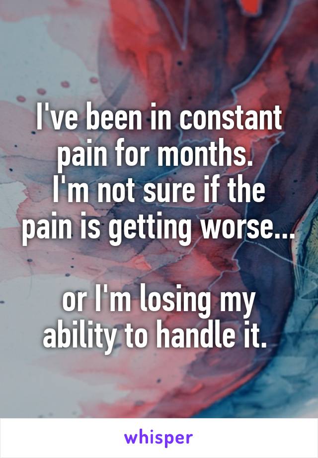 I've been in constant pain for months. 
I'm not sure if the pain is getting worse... 
or I'm losing my ability to handle it. 