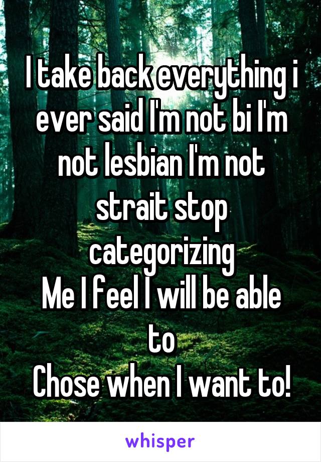 I take back everything i ever said I'm not bi I'm not lesbian I'm not strait stop categorizing
Me I feel I will be able to
Chose when I want to!