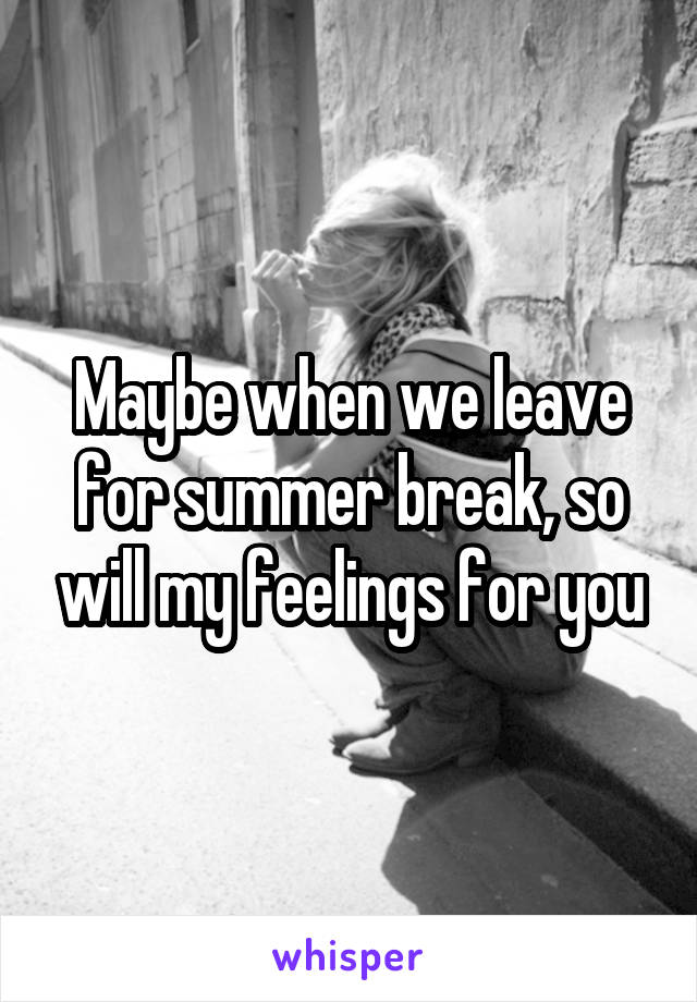 Maybe when we leave for summer break, so will my feelings for you