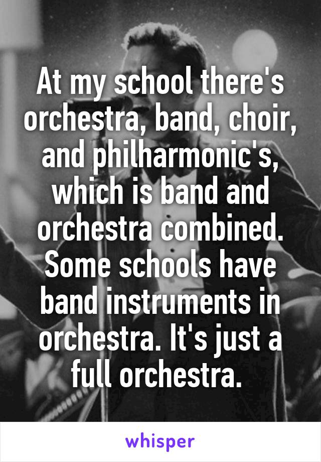 At my school there's orchestra, band, choir, and philharmonic's, which is band and orchestra combined. Some schools have band instruments in orchestra. It's just a full orchestra. 