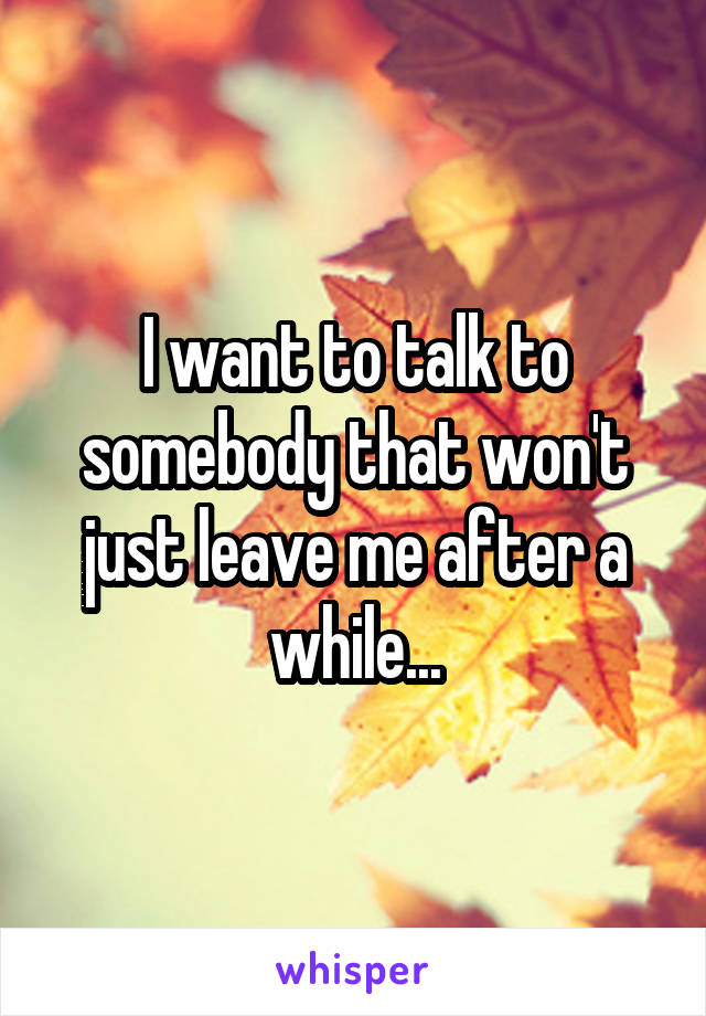 I want to talk to somebody that won't just leave me after a while...