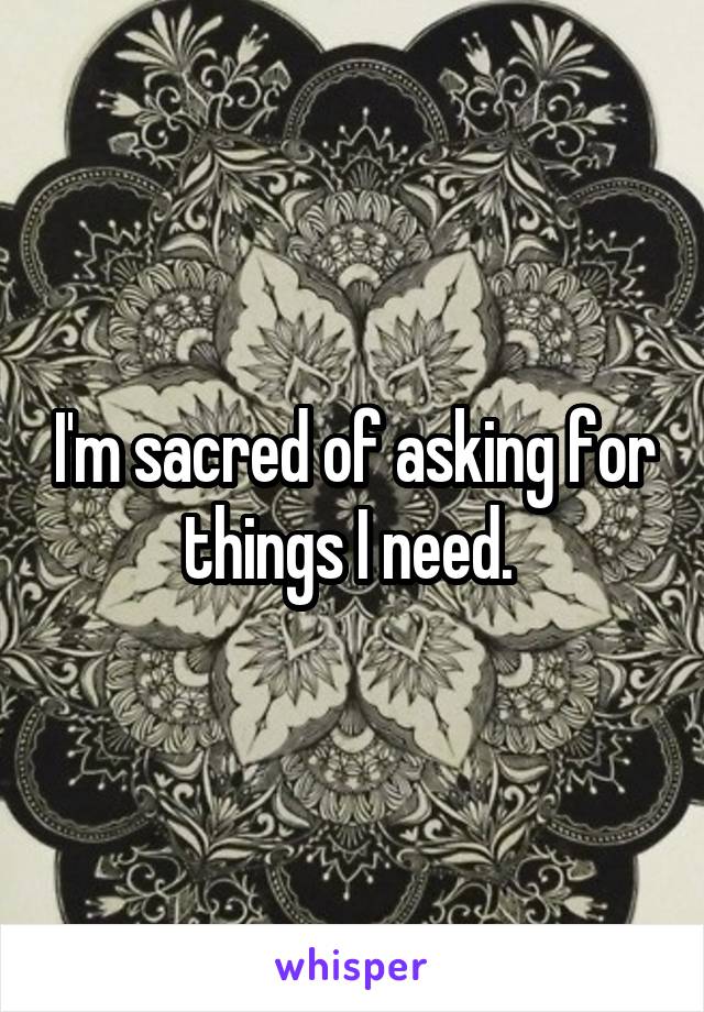 I'm sacred of asking for things I need. 