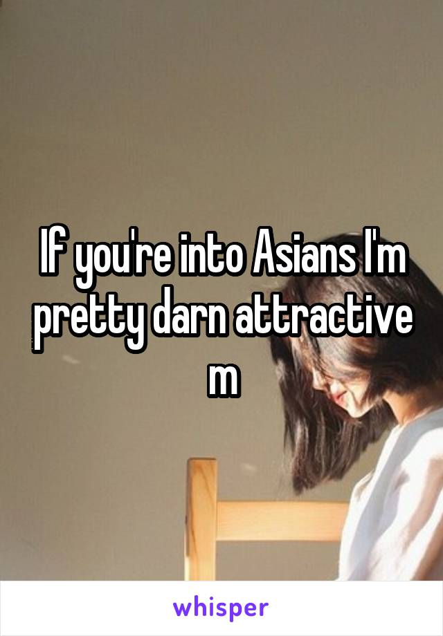 If you're into Asians I'm pretty darn attractive m