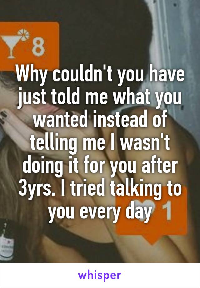 Why couldn't you have just told me what you wanted instead of telling me I wasn't doing it for you after 3yrs. I tried talking to you every day