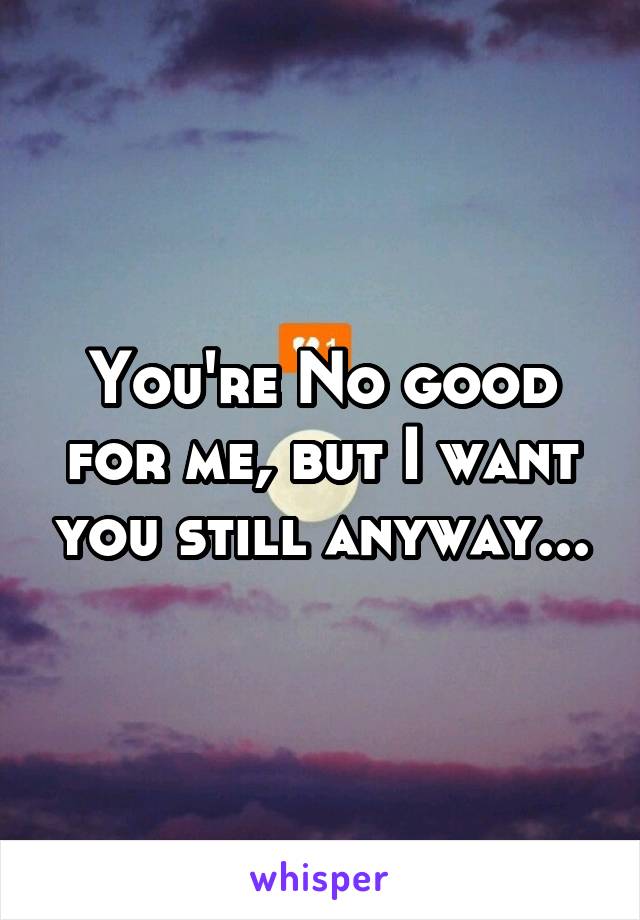 You're No good for me, but I want you still anyway...