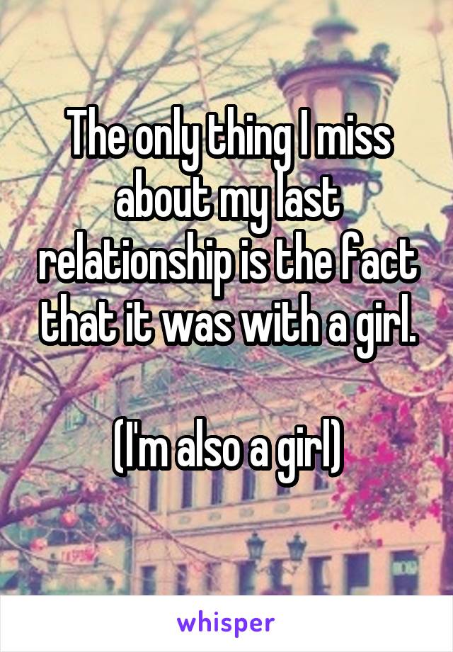 The only thing I miss about my last relationship is the fact that it was with a girl.

(I'm also a girl)
