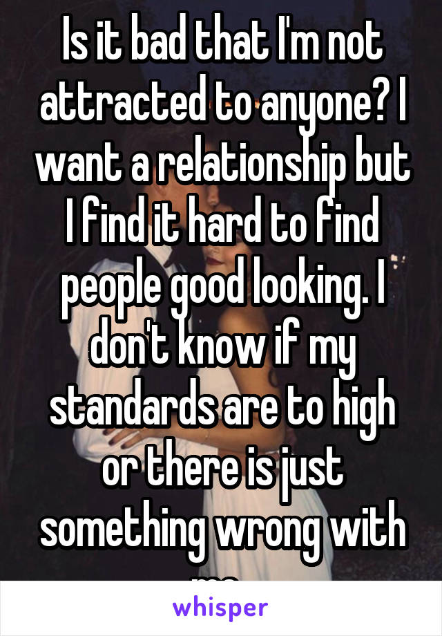 Is it bad that I'm not attracted to anyone? I want a relationship but I find it hard to find people good looking. I don't know if my standards are to high or there is just something wrong with me. 