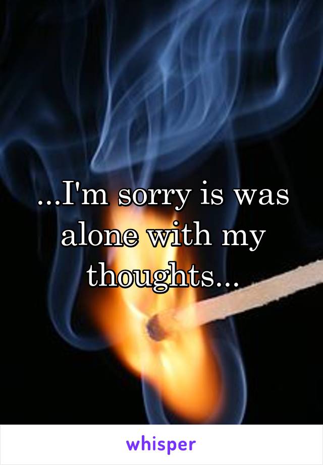 ...I'm sorry is was alone with my thoughts...