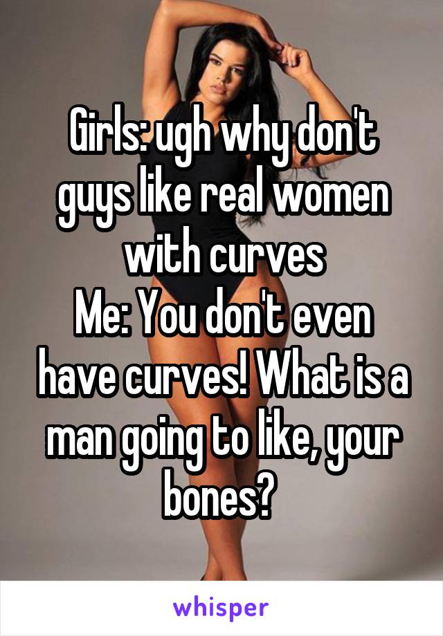 Girls: ugh why don't guys like real women with curves
Me: You don't even have curves! What is a man going to like, your bones? 