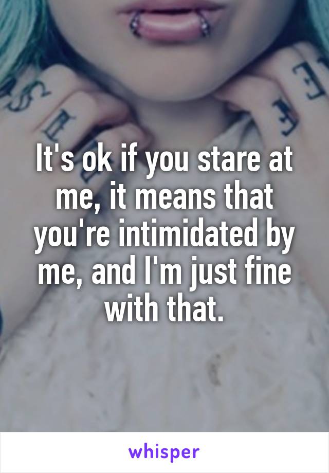 It's ok if you stare at me, it means that you're intimidated by me, and I'm just fine with that.