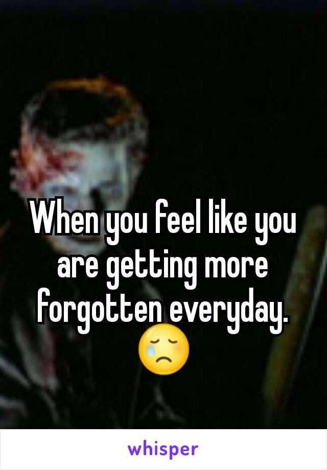 When you feel like you are getting more forgotten everyday. 😢