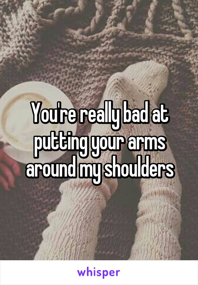 You're really bad at putting your arms around my shoulders