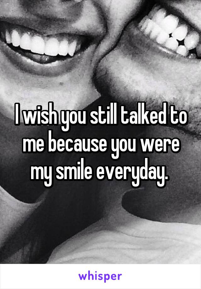 I wish you still talked to me because you were my smile everyday. 